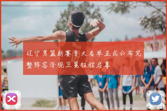 辽宁男篮新赛季大名单正式公布完整阵容浮现卫冕征程启幕